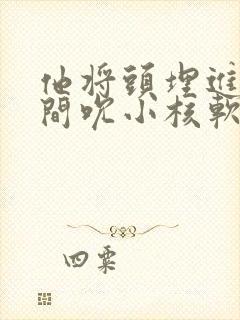 他将头埋进双腿间吮小核软件