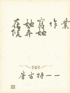 在她写作业的时候弄她