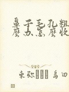 鼻子毛孔粗大怎么办怎么收缩毛孔
