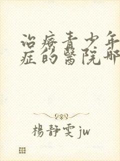 治疗青少年心理症的医院哪家好