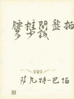 腰椎间盘拍ct多少钱