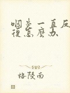 咽炎一直反反复复怎么办