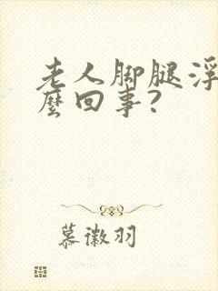 老人脚腿浮肿怎么回事?