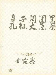 鼻子周围黑头毛孔粗大怎么办