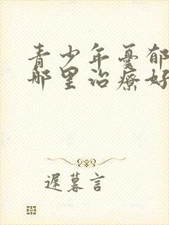 青少年忧郁症去哪里治疗好