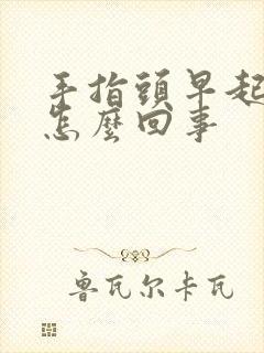 手指头早起肿胀怎么回事