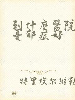到什么医院治疗忧郁症好