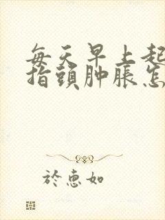 每天早上起来手指头肿胀怎么回事