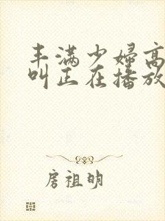 丰满少妇高潮惨叫正在播放
