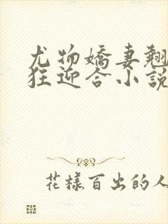 尤物娇妻翘臀疯狂迎合小说