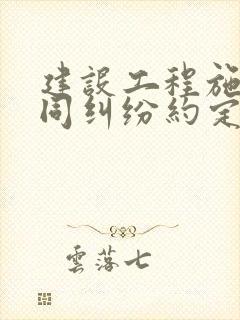 建设工程施工合同纠纷约定仲裁