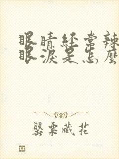 眼睛经常辣的流眼泪是怎么回事