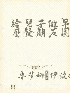 给儿子做早餐怎么发朋友圈