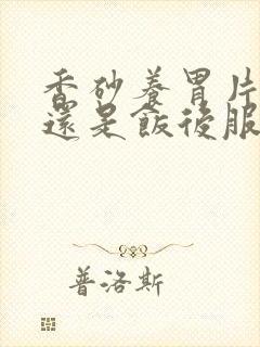 香砂养胃片饭前还是饭后服用
