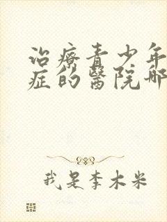 治疗青少年心理症的医院哪家好