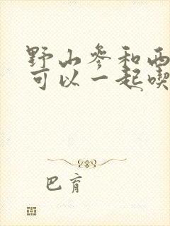 野山参和西洋参可以一起吃吗