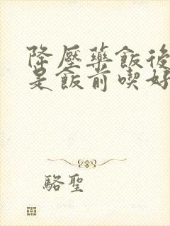 降压药饭后吃还是饭前吃好