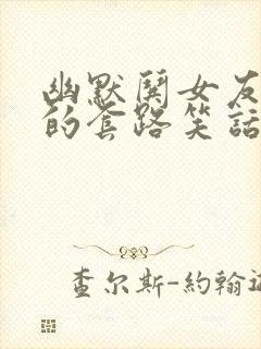 幽默哄女友开心的套路笑话