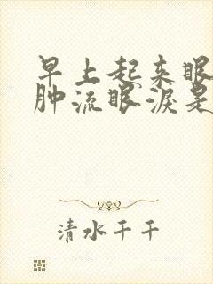 早上起来眼睛浮肿流眼泪是怎么回事