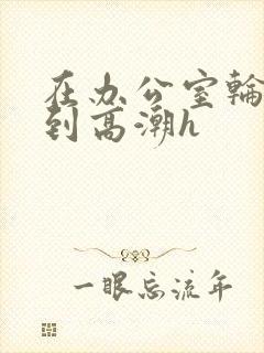 在办公室轮流澡到高潮h