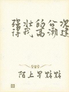 强壮的公次次弄得我高潮建国