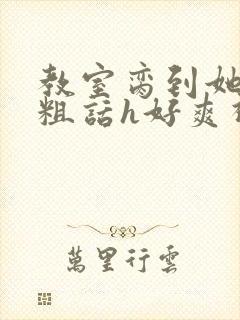 教室脔到她哭h粗话h好爽视频