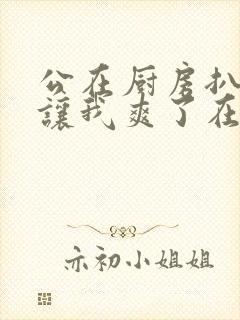 公在厨房扒开腿让我爽了在线观看