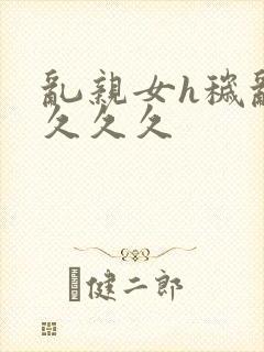乱亲女h秽乱长久久久