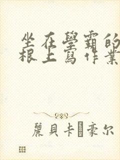 坐在学霸的大紫根上写作业