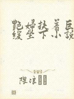 艳妇扶着巨龙缓缓坐下小说