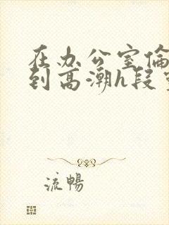 在办公室伦流澡到高潮h段灵兮