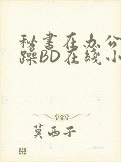 秘书在办公室被躁BD在线小说