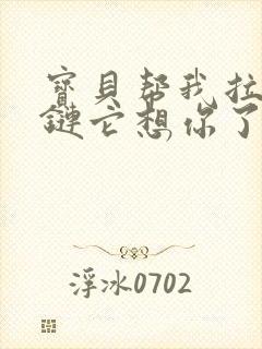 宝贝帮我拉开拉链它想你了