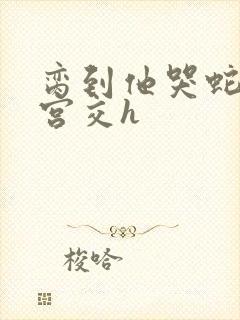 脔到他哭蛇双根宫交h