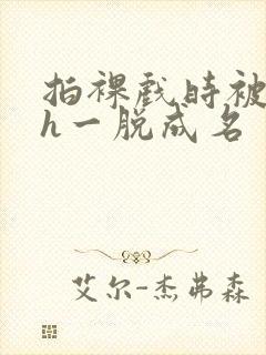 拍裸戏时被c了h一脱成名