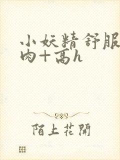 小妖精舒服吗+肉+高h
