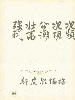 强壮公次次弄得我高潮视频