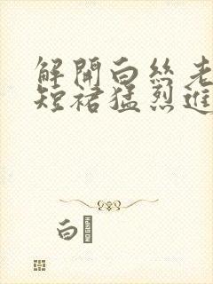 解开白丝老师的短裙猛烈进入