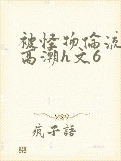 被怪物伦流澡到高潮h文6