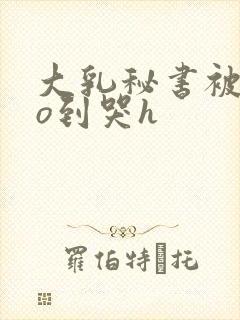 大乳秘书被cao到哭h