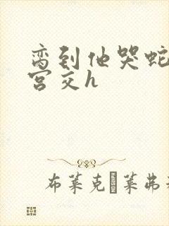 脔到他哭蛇双根宫交h