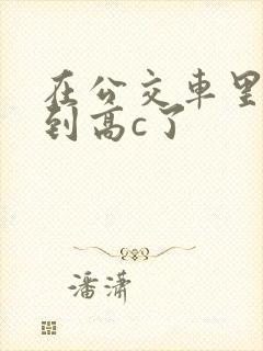 在公交车里c弄到高c了