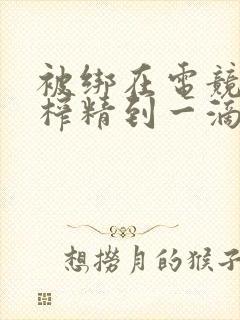 被绑在电竞椅上榨精到一滴不剩