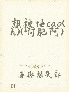 想被他cao(h)(啊肥阿)封面