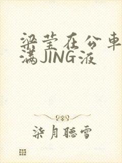 梁莹在公车被灌满JING液