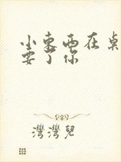 小东西在桌子上要了你