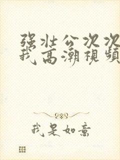 强壮公次次弄得我高潮视频