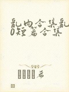 乱肉合集乱500短篇合集