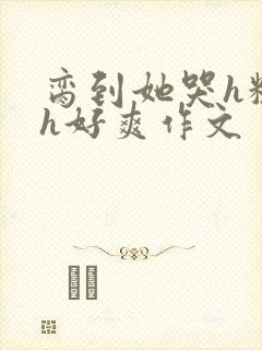 脔到她哭h粗话h好爽作文