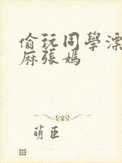 偷玩同学漂亮麻麻张嫣